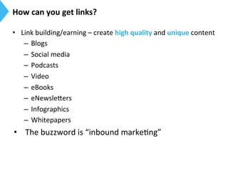 How	
  can	
  you	
  get	
  links?	
  
•  Link	
  building/earning	
  –	
  create	
  high	
  quality	
  and	
  unique	
  content	
  
–  Blogs	
  
–  Social	
  media	
  
–  Podcasts	
  
–  Video	
  
–  eBooks	
  
–  eNewsle[ers	
  
–  Infographics	
  
–  Whitepapers	
  
•  The	
  buzzword	
  is	
  “inbound	
  marke9ng”	
  
 