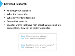Keyword	
  Research	
  
•  Knowing	
  your	
  audience	
  
•  What	
  they	
  search	
  for	
  
•  What	
  keywords	
  to	
  focus	
  on	
  
•  Compe9tor	
  analysis	
  
•  Look	
  for	
  words	
  that	
  have	
  high	
  search	
  volume	
  and	
  low	
  
compe99on,	
  they	
  will	
  be	
  easier	
  to	
  rank	
  for	
  
Good	
  “Moving	
  house	
  on	
  a	
  budget”	
  
Bad	
  “Broke	
  and	
  need	
  to	
  get	
  out?”	
  
	
  
Good	
  “Bookkeeping	
  9ps	
  for	
  small	
  business”	
  
Bad	
  “Ge>ng	
  your	
  books	
  in	
  order”	
  
	
  
 