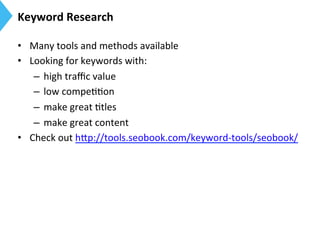 Keyword	
  Research	
  
•  Many	
  tools	
  and	
  methods	
  available	
  
•  Looking	
  for	
  keywords	
  with:	
  	
  
–  high	
  traﬃc	
  value	
  
–  low	
  compe99on	
  
–  make	
  great	
  9tles	
  
–  make	
  great	
  content	
  	
  
•  Check	
  out	
  h[p://tools.seobook.com/keyword-­‐tools/seobook/	
  
 