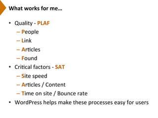 What	
  works	
  for	
  me…	
  
•  Quality	
  -­‐	
  PLAF	
  
– People	
  
– Link	
  
– Ar9cles	
  
– Found	
  
•  Cri9cal	
  factors	
  -­‐	
  SAT	
  
– Site	
  speed	
  	
  
– Ar9cles	
  /	
  Content	
  
– Time	
  on	
  site	
  /	
  Bounce	
  rate	
  
•  WordPress	
  helps	
  make	
  these	
  processes	
  easy	
  for	
  users	
  
 