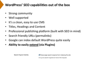 WordPress’	
  SEO	
  capabili)es	
  out	
  of	
  the	
  box	
  
•  Strong	
  community	
  
•  Well	
  supported	
  
•  It’s	
  a	
  clean,	
  easy	
  to	
  use	
  CMS	
  
•  Titles,	
  Headings	
  and	
  Content	
  
•  Professional	
  publishing	
  plarorm	
  (built	
  with	
  SEO	
  in	
  mind)	
  	
  
•  Search	
  friendly	
  URLs	
  (permalinks)	
  
•  Google	
  can	
  index	
  default	
  WordPress	
  quite	
  easily	
  
•  Ability	
  to	
  easily	
  extend	
  (via	
  Plugins)	
  
 
