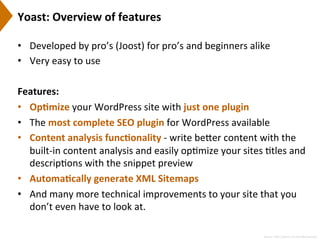 Yoast:	
  Overview	
  of	
  features	
  
•  Developed	
  by	
  pro’s	
  (Joost)	
  for	
  pro’s	
  and	
  beginners	
  alike	
  
•  Very	
  easy	
  to	
  use	
  
Features:	
  
•  Op)mize	
  your	
  WordPress	
  site	
  with	
  just	
  one	
  plugin	
  
•  The	
  most	
  complete	
  SEO	
  plugin	
  for	
  WordPress	
  available	
  
•  Content	
  analysis	
  func)onality	
  -­‐	
  write	
  be[er	
  content	
  with	
  the	
  
built-­‐in	
  content	
  analysis	
  and	
  easily	
  op9mize	
  your	
  sites	
  9tles	
  and	
  
descrip9ons	
  with	
  the	
  snippet	
  preview	
  
•  Automa)cally	
  generate	
  XML	
  Sitemaps	
  
•  And	
  many	
  more	
  technical	
  improvements	
  to	
  your	
  site	
  that	
  you	
  
don’t	
  even	
  have	
  to	
  look	
  at.	
  
Source:	
  h[p://yoast.com/wordpress/seo/	
  
 