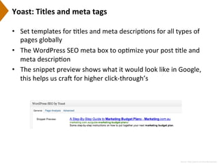Yoast:	
  Titles	
  and	
  meta	
  tags	
  
•  Set	
  templates	
  for	
  9tles	
  and	
  meta	
  descrip9ons	
  for	
  all	
  types	
  of	
  
pages	
  globally	
  
•  The	
  WordPress	
  SEO	
  meta	
  box	
  to	
  op9mize	
  your	
  post	
  9tle	
  and	
  
meta	
  descrip9on	
  
•  The	
  snippet	
  preview	
  shows	
  what	
  it	
  would	
  look	
  like	
  in	
  Google,	
  
this	
  helps	
  us	
  crai	
  for	
  higher	
  click-­‐through’s	
  
Source:	
  h[p://yoast.com/wordpress/seo/	
  
 