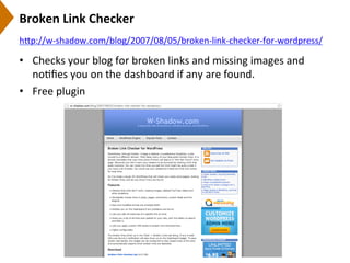 Broken	
  Link	
  Checker	
  
•  Checks	
  your	
  blog	
  for	
  broken	
  links	
  and	
  missing	
  images	
  and	
  
no9ﬁes	
  you	
  on	
  the	
  dashboard	
  if	
  any	
  are	
  found.	
  
•  Free	
  plugin	
  
h[p://w-­‐shadow.com/blog/2007/08/05/broken-­‐link-­‐checker-­‐for-­‐wordpress/	
  	
  
 