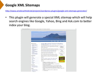 Google	
  XML	
  Sitemaps	
  
•  This	
  plugin	
  will	
  generate	
  a	
  special	
  XML	
  sitemap	
  which	
  will	
  help	
  
search	
  engines	
  like	
  Google,	
  Yahoo,	
  Bing	
  and	
  Ask.com	
  to	
  be[er	
  
index	
  your	
  blog.	
  
h[p://www.arnebrachhold.de/projects/wordpress-­‐plugins/google-­‐xml-­‐sitemaps-­‐generator/	
  	
  
 
