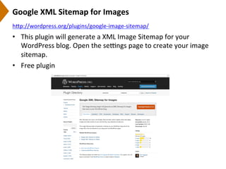 Google	
  XML	
  Sitemap	
  for	
  Images	
  
•  This	
  plugin	
  will	
  generate	
  a	
  XML	
  Image	
  Sitemap	
  for	
  your	
  
WordPress	
  blog.	
  Open	
  the	
  seengs	
  page	
  to	
  create	
  your	
  image	
  
sitemap.	
  
•  Free	
  plugin	
  
h[p://wordpress.org/plugins/google-­‐image-­‐sitemap/	
  	
  
 