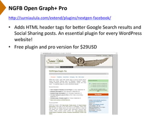 NGFB	
  Open	
  Graph+	
  Pro	
  
•  Adds	
  HTML	
  header	
  tags	
  for	
  be[er	
  Google	
  Search	
  results	
  and	
  
Social	
  Sharing	
  posts.	
  An	
  essen9al	
  plugin	
  for	
  every	
  WordPress	
  
website!	
  
•  Free	
  plugin	
  and	
  pro	
  version	
  for	
  $29USD	
  
h[p://surniaulula.com/extend/plugins/nextgen-­‐facebook/	
  	
  
 
