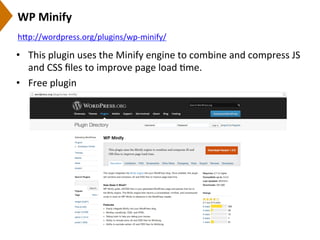 WP	
  Minify	
  
•  This	
  plugin	
  uses	
  the	
  Minify	
  engine	
  to	
  combine	
  and	
  compress	
  JS	
  
and	
  CSS	
  ﬁles	
  to	
  improve	
  page	
  load	
  9me.	
  
•  Free	
  plugin	
  
h[p://wordpress.org/plugins/wp-­‐minify/	
  	
  
 