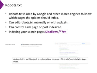 Robots.txt	
  
•  Robots.txt	
  is	
  used	
  by	
  Google	
  and	
  other	
  search	
  engines	
  to	
  know	
  
which	
  pages	
  the	
  spiders	
  should	
  index.	
  	
  
•  Can	
  edit	
  robots.txt	
  manually	
  or	
  with	
  a	
  plugin.	
  	
  
•  Can	
  control	
  each	
  page	
  or	
  post	
  if	
  desired.	
  
•  Indexing	
  your	
  search	
  pages	
  Disallow:	
  /*?s=	
  
 