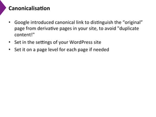 Canonicalisa)on	
  
•  Google	
  introduced	
  canonical	
  link	
  to	
  dis9nguish	
  the	
  “original”	
  
page	
  from	
  deriva9ve	
  pages	
  in	
  your	
  site,	
  to	
  avoid	
  "duplicate	
  
content!"	
  
•  Set	
  in	
  the	
  seengs	
  of	
  your	
  WordPress	
  site	
  
•  Set	
  it	
  on	
  a	
  page	
  level	
  for	
  each	
  page	
  if	
  needed	
  
 
