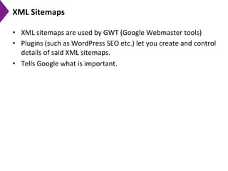 XML	
  Sitemaps	
  
•  XML	
  sitemaps	
  are	
  used	
  by	
  GWT	
  (Google	
  Webmaster	
  tools)	
  
•  Plugins	
  (such	
  as	
  WordPress	
  SEO	
  etc.)	
  let	
  you	
  create	
  and	
  control	
  
details	
  of	
  said	
  XML	
  sitemaps.	
  	
  
•  Tells	
  Google	
  what	
  is	
  important.	
  
 