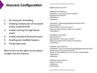 .htaccess	
  Conﬁgura)on	
  
1.  Set	
  character	
  formaeng	
  
2.  Enabling	
  compression	
  of	
  txt	
  based	
  
assets	
  using	
  DELFATE	
  
3.  Enable	
  caching	
  of	
  image	
  based	
  
assets	
  
4.  Enable	
  caching	
  of	
  txt	
  based	
  assets	
  
5.  Enabling	
  last	
  modiﬁed	
  headers	
  
6.  Fixing	
  Etag	
  issues	
  
	
  
Most	
  of	
  this	
  on	
  the	
  right	
  can	
  be	
  copied	
  
straight	
  into	
  the	
  htaccess	
  
	
  
===============================	
  
	
  
AddDefaultCharset	
  UTF-­‐8	
  
	
  
<ifModule	
  mod_deﬂate.c>	
  
<ﬁlesMatch	
  ".(css|js|txt|x?html?|php)$”>	
  
SetOutputFilter	
  DEFLATE	
  
</ﬁlesMatch>	
  
</ifModule>	
  
	
  
<FilesMatch	
  ".(gif|png|jpg|jpeg|js|swf|bmp|ico)$”>	
  
ExpiresAc9ve	
  On	
  
ExpiresDefault	
  "access	
  plus	
  2	
  years”	
  
Header	
  set	
  Cache-­‐Control	
  "public,	
  no-­‐transform”	
  
</FilesMatch>	
  
	
  
<FilesMatch	
  ".(js|css)$”>	
  
ExpiresAc9ve	
  On	
  
ExpiresDefault	
  "access	
  plus	
  2	
  months”	
  
Header	
  set	
  Cache-­‐Control	
  "public,	
  no-­‐transform”	
  
</FilesMatch>	
  
	
  
<IfModule	
  mod_headers.c>	
  
<FilesMatch	
  ".(js|css|xml|gz|gif|png|jpg|jpeg|swf|bmp|ico)$”>	
  
Header	
  append	
  Vary	
  Accept-­‐Encoding	
  
Header	
  set	
  Last-­‐Modiﬁed	
  "Thu,	
  27	
  Jun	
  2011	
  12:00:00	
  GMT”	
  
</FilesMatch>	
  
</IfModule>	
  
	
  
<ifModule	
  mod_headers.c>	
  
Header	
  unset	
  ETag	
  
</ifModule>	
  
FileETag	
  None	
  
	
  
===============================	
  
 