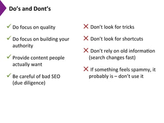 Do’s	
  and	
  Dont’s	
  
ü Do	
  focus	
  on	
  quality	
  
ü Do	
  focus	
  on	
  building	
  your	
  
authority	
  
ü Provide	
  content	
  people	
  
actually	
  want	
  
ü Be	
  careful	
  of	
  bad	
  SEO	
  
(due	
  diligence)	
  
✕ Don’t	
  look	
  for	
  tricks	
  
✕ Don’t	
  look	
  for	
  shortcuts	
  
✕ Don’t	
  rely	
  on	
  old	
  informa9on	
  
(search	
  changes	
  fast)	
  
✕ If	
  something	
  feels	
  spammy,	
  it	
  
probably	
  is	
  –	
  don’t	
  use	
  it	
  
 