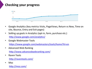 Checking	
  your	
  progress	
  
•  Google	
  Analy9cs	
  (key	
  metrics	
  Visits,	
  PageViews,	
  Return	
  vs	
  New,	
  Time	
  on	
  
site,	
  Bounce,	
  Entry	
  and	
  Exit	
  pages)	
  
•  Seeng	
  up	
  goals	
  in	
  Analy9cs	
  (opt-­‐in,	
  form,	
  purchase	
  etc.)	
  
h[p://www.google.com/analy9cs/	
  	
  
•  Google	
  Webmaster	
  Tools	
  
h[ps://www.google.com/webmasters/tools/home?hl=en	
  	
  
•  Advanced	
  Web	
  Ranking	
  
h[p://www.advancedwebranking.com/	
  	
  
•  Raven	
  Tools	
  	
  
h[p://raventools.com/	
  	
  
•  Moz	
  
h[p://moz.com/	
  	
  
 