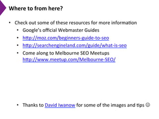 Where	
  to	
  from	
  here?	
  
•  Check	
  out	
  some	
  of	
  these	
  resources	
  for	
  more	
  informa9on	
  
•  Google’s	
  oﬃcial	
  Webmaster	
  Guides	
  
•  h[p://moz.com/beginners-­‐guide-­‐to-­‐seo	
  
•  h[p://searchengineland.com/guide/what-­‐is-­‐seo	
  
•  Come	
  along	
  to	
  Melbourne	
  SEO	
  Meetups	
  
h[p://www.meetup.com/Melbourne-­‐SEO/	
  
•  Thanks	
  to	
  David	
  Iwanow	
  for	
  some	
  of	
  the	
  images	
  and	
  9ps	
  J	
  
 