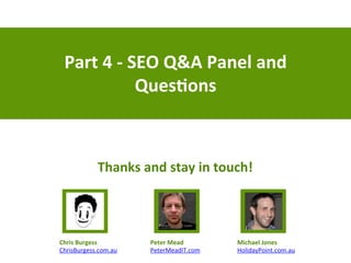 Part	
  4	
  -­‐	
  SEO	
  Q&A	
  Panel	
  and	
  
Ques)ons	
  
Peter	
  Mead	
  
PeterMeadIT.com	
  
Chris	
  Burgess	
  
ChrisBurgess.com.au	
  
Michael	
  Jones	
  
HolidayPoint.com.au	
  
Thanks	
  and	
  stay	
  in	
  touch!	
  
 