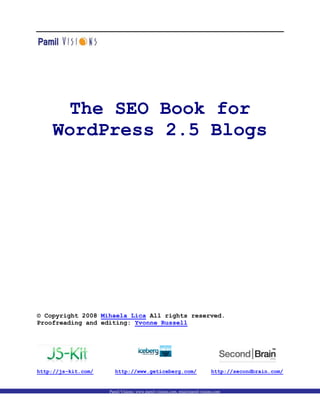 The SEO Book for
     WordPress 2.5 Blogs




© Copyright 2008 Mihaela Lica All rights reserved.
Proofreading and editing: Yvonne Russell




http://js-kit.com/     http://www.geticeberg.com/                          http://secondbrain.com/


                     Pamil Visions: www.pamil-visions.com, mig@pamil-visions.com
 