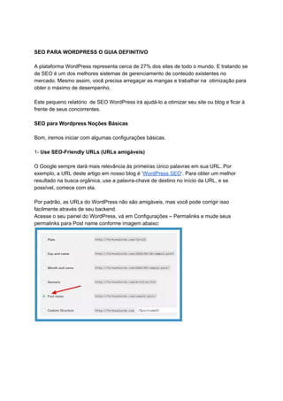 SEO PARA WORDPRESS O GUIA DEFINITIVO
A plataforma WordPress representa cerca de 27% dos sites de todo o mundo. E tratando se
de SEO é um dos melhores sistemas de gerenciamento de conteúdo existentes no
mercado. Mesmo assim, você precisa arregaçar as mangas e trabalhar na otimização para
obter o máximo de desempenho.
Este pequeno relatório de SEO WordPress irá ajudá-lo a otimizar seu site ou blog e ficar à
frente de seus concorrentes.
SEO para Wordpress Noções Básicas
Bom, iremos iniciar com algumas configurações básicas.
1- ​Use SEO-Friendly URLs (URLs amigáveis)
O Google sempre dará mais relevância às primeiras cinco palavras em sua URL. Por
exemplo, a URL deste artigo em nosso blog é ‘​WordPress SEO​‘. Para obter um melhor
resultado na busca orgânica, use a palavra-chave de destino no início da URL, e se
possível, comece com ela.
Por padrão, as URLs do WordPress não são amigáveis, mas você pode corrigir isso
facilmente através de seu backend.
Acesse o seu painel do WordPress, vá em Configurações – Permalinks e mude seus
permalinks para Post name conforme imagem abaixo:
 
