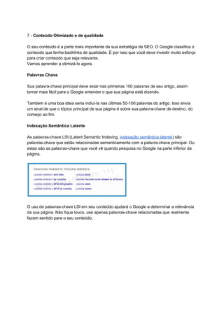 7 - ​Conteúdo Otimizado e de qualidade
O seu conteúdo é a parte mais importante da sua estratégia de SEO. O Google classifica o
conteúdo que tenha backlinks de qualidade. É por isso que você deve investir muito esforço
para criar conteúdo que seja relevante.
Vamos aprender a otimizá-lo agora.
Palavras Chave
Sua palavra-chave principal deve estar nas primeiras 150 palavras de seu artigo, assim
tornar mais fácil para o Google entender o que sua página está dizendo.
Também é uma boa ideia seria incluí-la nas últimas 50-100 palavras do artigo. Isso envia
um sinal de que o tópico principal de sua página é sobre sua palavra-chave de destino, do
começo ao fim.
Indexação Semântica Latente
As palavras-chave LSI (Latent Semantic Indexing, ​indexação semântica latente​) são
palavras-chave que estão relacionadas semanticamente com a palavra-chave principal. Ou
estas são as palavras-chave que você vê quando pesquisa no Google na parte inferior da
página.
O uso de palavras-chave LSI em seu conteúdo ajudará o Google a determinar a relevância
da sua página. Não fique louco, use apenas palavras-chave relacionadas que realmente
fazem sentido para o seu conteúdo.
 
