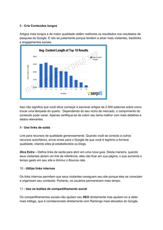 8 - ​Crie Conteúdos longos
Artigos mais longos e de maior qualidade obtêm melhores os resultados nos resultados de
pesquisa do Google. E isto se justamente porque tendem a atrair mais visitantes, backlinks
e engajamentos sociais.
Isso não significa que você deve começar a escrever artigos de 2.000 palavras sobre como
trocar uma lâmpada do quarto . Dependendo do seu nicho de mercado, o comprimento do
conteúdo pode variar. Apenas certifique-se de cobrir seu tema melhor com mais detalhes e
dados relevantes.
9 - ​Use links de saída
Link para recursos de qualidade generosamente. Quando você se conecta a outros
recursos autoritários, envia sinais para o Google de que você é legítimo e fornece
qualidade, citando sites já estabelecidos ou blogs.
Dica Extra – Defina links de saída para abrir em uma nova guia. Desta maneira, quando
seus visitantes abrem um link de referência, eles vão ficar em sua página, o que aumenta o
tempo gasto em seu site e diminui o Bounce rate.
10 - ​Utilize links internos
Os links internos permitem que seus visitantes naveguem seu site porque eles se conectam
e organizam seu conteúdo. Portanto, os usuários permanecem mais tempo.
11 - ​Use os botões de compartilhamento social
Os compartilhamentos sociais não ajudam seu ​SEO​ diretamente mas ajudam-no a obter
mais tráfego, que é correlacionado diretamente com Rankings mais elevados do Google.
 