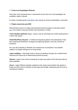 2 - ​Tenha uma​ ​Hospedagem Robusta
Outro fator muito importante para o rankeamento do seu site é ter uma hospedagem de
qualidade, rápida e robusta.
Eu utilizo a hospeda gente a ​MD Mídia ​e tem suprido as minhas necessidades, recomendo.
3 - ​Plugins essenciais para SEO
Recentemente escrevi um artigo onde apresentei diversos plugins e você pode conferir
aqui​, mas existem outros que também são importantes, aí estão:
Thrive Headline Optimizer (pago) – ajuda a criar as manchetes com melhor desempenho e
a obter mais cliques.
Shield WordPress Security – O sistema de segurança gratuito mais abrangente e mais
bem cotado para WordPress. Os plugins de segurança ajudam o seu site a manter-se
atualizado.
Se o seu site é retirado ou infectado com malware isso vai prejudicar o seu trabalho
orgânico no Google rankings por um longo tempo.
Login LockDown – Este plugin limita o número de tentativas de login de um determinado
intervalo de IP dentro de um determinado período de tempo.
Akismet – Ajuda a lutar contra comentários de spam que podem incluir links para sites de
baixa qualidade.
Sucuri – (pago) Oferece proteção completa do site. Esses caras também irão ajudá-lo a
limpar seu site se ele for colocado na lista negra pelo Google, desativado pelo seu host ou
marcado por malware.
 