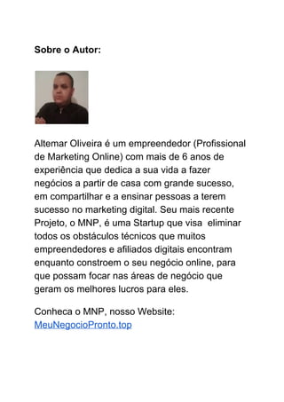 Sobre o Autor:
Altemar Oliveira é um empreendedor (Profissional
de Marketing Online) com mais de 6 anos de
experiência que dedica a sua vida a fazer
negócios a partir de casa com grande sucesso,
em compartilhar e a ensinar pessoas a terem
sucesso no marketing digital. Seu mais recente
Projeto, o MNP, é uma Startup que visa eliminar
todos os obstáculos técnicos que muitos
empreendedores e afiliados digitais encontram
enquanto constroem o seu negócio online, para
que possam focar nas áreas de negócio que
geram os melhores lucros para eles.
Conheca o MNP, nosso Website:
MeuNegocioPronto.top
 