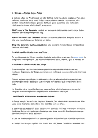 2 - ​Otimize os Títulos do seu Artigo
O título do artigo no WordPress é um fator de SEO muito importante na página. Para obter
melhores resultados, inicie o seu título com sua palavra-chave ou coloque-o no início.
Existem várias ferramentas de geração de títulos que o ajudarão a criar títulos com
otimização de cliques, abaixo listei 3 ferramentas:
SEOPressor’s Title Generator – este é um gerador de título gratuito que irá gerar títulos
atraentes para suas postagens de blog.
Portent’s Content Idea Generator – Este é um dos meus favoritos. Ele pode ajudá-lo a
criar uma manchete apenas digitando um tópico.
Blog Title Generator by BlogAbout ​Esta é uma excelente ferramenta que fornece ideias
de títulos otimizados.
3 - ​Adicionar Modificadores ao seu Título
Os modificadores são ótimas maneiras de ajudar a classificar as versões de ​cauda longa​ de
sua palavra-chave principal. Use modificadores como ‘2016’, ‘melhor’, ‘guia’ e ‘revisão’ etc.
4 - ​Otimize as Descrições do seu Artigo
Suas descrições são uma das maiores oportunidades para obter mais cliques nos
resultados de pesquisa do Google, aumentar seus rankings e consequentemente obter mais
tráfego.
Quando as pessoas estão procurando algo no Google, eles visualizam os resultados e
escolhem pelo título e descrição. Sua descrição deve ser algo que complemente o seu
título.
Na descrição deve conter também sua palavra-chave principal, porque os termos de
pesquisa ficam em negrito do Google quando aparecem na descrição.
Como torná-lo mais atraente e obter mais cliques:
1- Preste atenção nos anúncios pagos do Adwords. Eles são otimizados para cliques. Mas
use a cópia do anúncio somente se fizer o sentido com seu artigo.
2- Estude os resultados que estão posicionados acima de você nos 10 melhores resultados
do Google. Procure por palavras e frases que eles têm e você não. Escolha palavras que
parecem adequadas à sua descrição.
3- Use um número específico – as pessoas gostam de conteúdo com números específicos.
4- Ofereça uma solução rápida – todo mundo está com pressa. Quando você oferece uma
 
