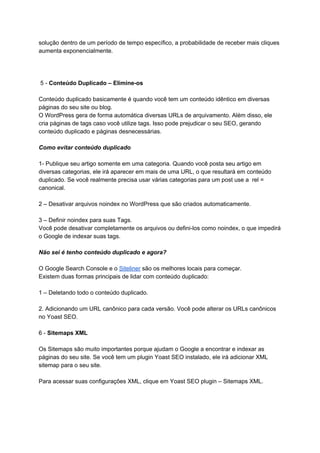 solução dentro de um período de tempo específico, a probabilidade de receber mais cliques
aumenta exponencialmente.
5 - ​Conteúdo Duplicado – Elimine-os
Conteúdo duplicado basicamente é quando você tem um conteúdo idêntico em diversas
páginas do seu site ou blog.
O WordPress gera de forma automática diversas URLs de arquivamento. Além disso, ele
cria páginas de tags caso você utilize tags. Isso pode prejudicar o seu SEO, gerando
conteúdo duplicado e páginas desnecessárias.
Como evitar conteúdo duplicado
1- Publique seu artigo somente em uma categoria. Quando você posta seu artigo em
diversas categorias, ele irá aparecer em mais de uma URL, o que resultará em conteúdo
duplicado. Se você realmente precisa usar várias categorias para um post use a rel =
canonical.
2 – Desativar arquivos noindex no WordPress que são criados automaticamente.
3 – Definir noindex para suas Tags.
Você pode desativar completamente os arquivos ou defini-los como noindex, o que impedirá
o Google de indexar suas tags.
Não sei é tenho conteúdo duplicado e agora?
O Google Search Console e o ​Siteliner​ são os melhores locais para começar.
Existem duas formas principais de lidar com conteúdo duplicado:
1 – Deletando todo o conteúdo duplicado.
2. Adicionando um URL canônico para cada versão. Você pode alterar os URLs canônicos
no Yoast SEO.
6 - ​Sitemaps XML
Os Sitemaps são muito importantes porque ajudam o Google a encontrar e indexar as
páginas do seu site. Se você tem um plugin Yoast SEO instalado, ele irá adicionar XML
sitemap para o seu site.
Para acessar suas configurações XML, clique em Yoast SEO plugin – Sitemaps XML.
 