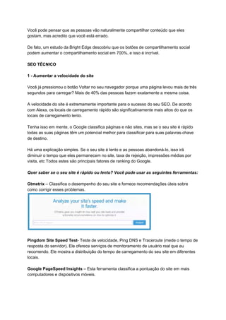 Você pode pensar que as pessoas vão naturalmente compartilhar conteúdo que eles
gostam, mas acredito que você está errado.
De fato, um estudo da Bright Edge descobriu que os botões de compartilhamento social
podem aumentar o compartilhamento social em 700%, e isso é incrível.
SEO TÉCNICO
1 - Aumentar a velocidade do site
Você já pressionou o botão Voltar no seu navegador porque uma página levou mais de três
segundos para carregar? Mais de 40% das pessoas fazem exatamente a mesma coisa.
A velocidade do site é extremamente importante para o sucesso do seu SEO. De acordo
com Alexa, os locais de carregamento rápido são significativamente mais altos do que os
locais de carregamento lento.
Tenha isso em mente, o Google classifica páginas e não sites, mas se o seu site é rápido
todas as suas páginas têm um potencial melhor para classificar para suas palavras-chave
de destino.
Há uma explicação simples. Se o seu site é lento e as pessoas abandoná-lo, isso irá
diminuir o tempo que eles permanecem no site, taxa de rejeição, impressões médias por
visita, etc Todos estes são principais fatores de ranking do Google.
Quer saber se o seu site é rápido ou lento? Você pode usar as seguintes ferramentas:
Gtmetrix​ – Classifica o desempenho do seu site e fornece recomendações úteis sobre
como corrigir esses problemas.
Pingdom Site Speed Test​- Teste de velocidade, Ping DNS e Traceroute (mede o tempo de
resposta do servidor). Ele oferece serviços de monitoramento de usuário real que eu
recomendo. Ele mostra a distribuição do tempo de carregamento do seu site em diferentes
locais.
Google PageSpeed Insights​ – Esta ferramenta classifica a pontuação do site em mais
computadores e dispositivos móveis.
 