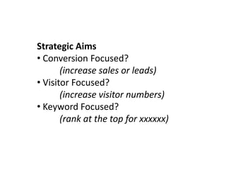 Strategic Aims
• Conversion Focused?
       (increase sales or leads)
• Visitor Focused?
       (increase visitor numbers)
• Keyword Focused?
       (rank at the top for xxxxxx)
 