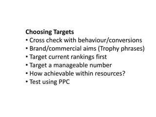 Choosing Targets
• Cross check with behaviour/conversions
• Brand/commercial aims (Trophy phrases)
• Target current rankings first
• Target a manageable number
• How achievable within resources?
• Test using PPC
 