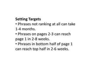 Setting Targets
• Phrases not ranking at all can take
1-4 months.
• Phrases on pages 2-3 can reach
page 1 in 2-8 weeks.
• Phrases in bottom half of page 1
can reach top half in 2-6 weeks.
 