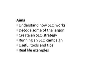 Aims
• Understand how SEO works
• Decode some of the jargon
• Create an SEO strategy
• Running an SEO campaign
• Useful tools and tips
• Real life examples
 