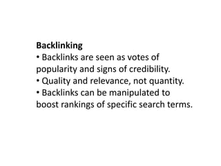Backlinking
• Backlinks are seen as votes of
popularity and signs of credibility.
• Quality and relevance, not quantity.
• Backlinks can be manipulated to
boost rankings of specific search terms.
 