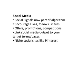 Social Media
• Social Signals now part of algorithm
• Encourage Likes, follows, shares
• Offers, promotions, competitions
• Link social media output to your
target terms/pages
• Niche social sites like Pinterest
 
