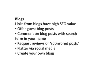 Blogs
Links from blogs have high SEO value
• Offer guest blog posts
• Comment on blog posts with search
term in your name
• Request reviews or ‘sponsored posts’
• Flatter via social media
• Create your own blogs
 
