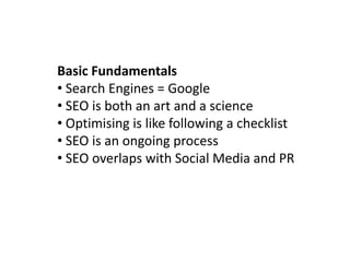 Basic Fundamentals
• Search Engines = Google
• SEO is both an art and a science
• Optimising is like following a checklist
• SEO is an ongoing process
• SEO overlaps with Social Media and PR
 