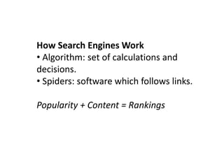 How Search Engines Work
• Algorithm: set of calculations and
decisions.
• Spiders: software which follows links.

Popularity + Content = Rankings
 