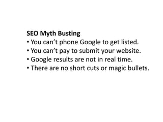 SEO Myth Busting
• You can’t phone Google to get listed.
• You can’t pay to submit your website.
• Google results are not in real time.
• There are no short cuts or magic bullets.
 