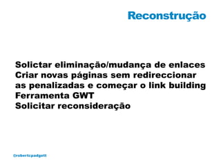 Reconstrução



Solictar eliminação/mudança de enlaces
Criar novas páginas sem redireccionar
as penalizadas e começar o link building
Ferramenta GWT
Solicitar reconsideração




@robertcpadgett
 