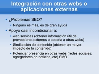 Integración con otras webs o aplicaciones externas ¿Problemas SEO? Ninguno es más, es de gran ayuda Apoyo casi incondicional a: web services (obtener información útil de proveedores externos o cederla a otras webs) Sindicación de contenido (obtener un mayor impacto de tu contenido) Potenciar presencia en otras webs (redes sociales, agregadores de noticias, etc) SMO. 