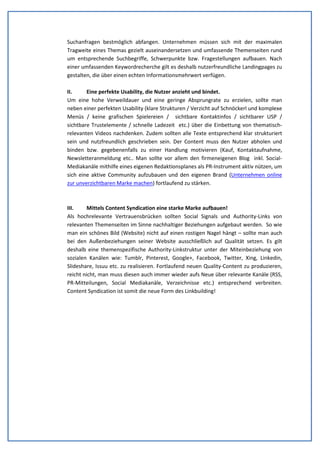 SEO & Texter - Mag. Wolfgang Jagsch Bakk. BEd. 
Suchanfragen bestmöglich abfangen. Unternehmen müssen sich mit der maximalen 
Tragweite eines Themas gezielt auseinandersetzen und umfassende Themenseiten rund 
um entsprechende Suchbegriffe, Schwerpunkte bzw. Fragestellungen aufbauen. Nach 
einer umfassenden Keywordrecherche gilt es deshalb nutzerfreundliche Landingpages zu 
gestalten, die über einen echten Informationsmehrwert verfügen. 
II. Eine perfekte Usability, die Nutzer anzieht und bindet. 
Um eine hohe Verweildauer und eine geringe Absprungrate zu erzielen, sollte man 
neben einer perfekten Usability (klare Strukturen / Verzicht auf Schnöckerl und komplexe 
Menüs / keine grafischen Spielereien / sichtbare Kontaktinfos / sichtbarer USP / 
sichtbare Trustelemente / schnelle Ladezeit etc.) über die Einbettung von thematisch-relevanten 
Videos nachdenken. Zudem sollten alle Texte entsprechend klar strukturiert 
sein und nutzfreundlich geschrieben sein. Der Content muss den Nutzer abholen und 
binden bzw. gegebenenfalls zu einer Handlung motivieren (Kauf, Kontaktaufnahme, 
Newsletteranmeldung etc.. Man sollte vor allem den firmeneigenen Blog inkl. Social- 
Mediakanäle mithilfe eines eigenen Redaktionsplanes als PR-Instrument aktiv nützen, um 
sich eine aktive Community aufzubauen und den eigenen Brand (Unternehmen online 
zur unverzichtbaren Marke machen) fortlaufend zu stärken. 
III. Mittels Content Syndication eine starke Marke aufbauen! 
Als hochrelevante Vertrauensbrücken sollten Social Signals und Authority-Links von 
relevanten Themenseiten im Sinne nachhaltiger Beziehungen aufgebaut werden. So wie 
man ein schönes Bild (Website) nicht auf einen rostigen Nagel hängt – sollte man auch 
bei den Außenbeziehungen seiner Website ausschließlich auf Qualität setzen. Es gilt 
deshalb eine themenspezifische Authority-Linkstruktur unter der Miteinbeziehung von 
sozialen Kanälen wie: Tumblr, Pinterest, Google+, Facebook, Twitter, Xing, Linkedin, 
Slideshare, Issuu etc. zu realisieren. Fortlaufend neuen Quality-Content zu produzieren, 
reicht nicht, man muss diesen auch immer wieder aufs Neue über relevante Kanäle (RSS, 
PR-Mitteilungen, Social Mediakanäle, Verzeichnisse etc.) entsprechend verbreiten. 
Content Syndication ist somit die neue Form des Linkbuilding! 
S. 2 www.texter-seo.at 
