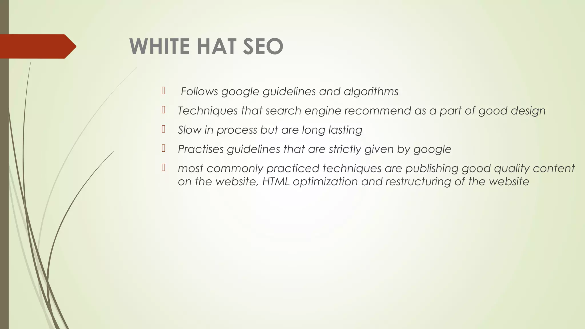 WHITE HAT SEO
 Follows google guidelines and algorithms
 Techniques that search engine recommend as a part of good design
 Slow in process but are long lasting
 Practises guidelines that are strictly given by google
 most commonly practiced techniques are publishing good quality content
on the website, HTML optimization and restructuring of the website
 