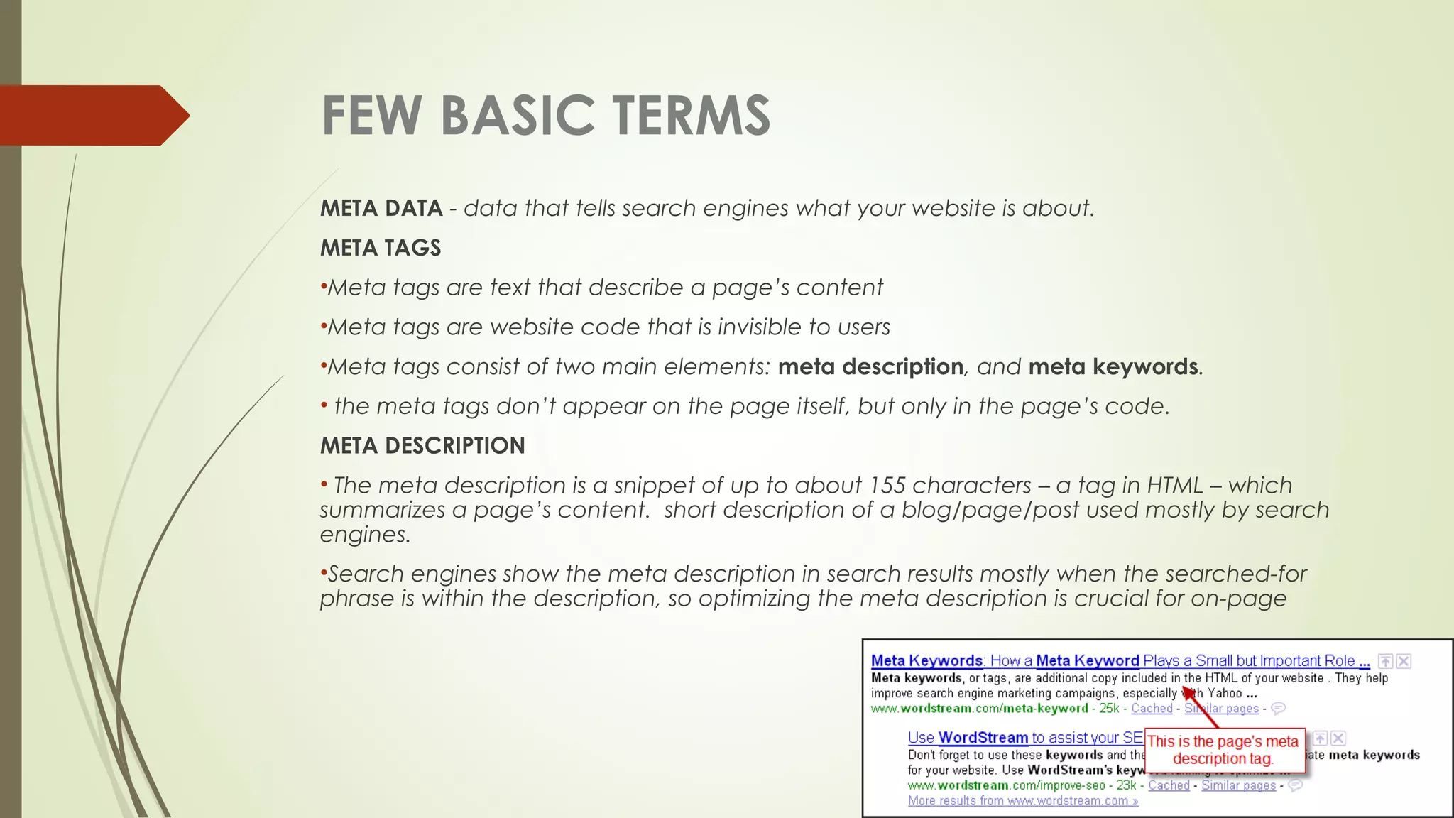 FEW BASIC TERMS
META DATA - data that tells search engines what your website is about.
META TAGS
•Meta tags are text that describe a page’s content
•Meta tags are website code that is invisible to users
•Meta tags consist of two main elements: meta description, and meta keywords.
• the meta tags don’t appear on the page itself, but only in the page’s code.
META DESCRIPTION
• The meta description is a snippet of up to about 155 characters – a tag in HTML – which
summarizes a page’s content. short description of a blog/page/post used mostly by search
engines.
•Search engines show the meta description in search results mostly when the searched-for
phrase is within the description, so optimizing the meta description is crucial for on-page
 