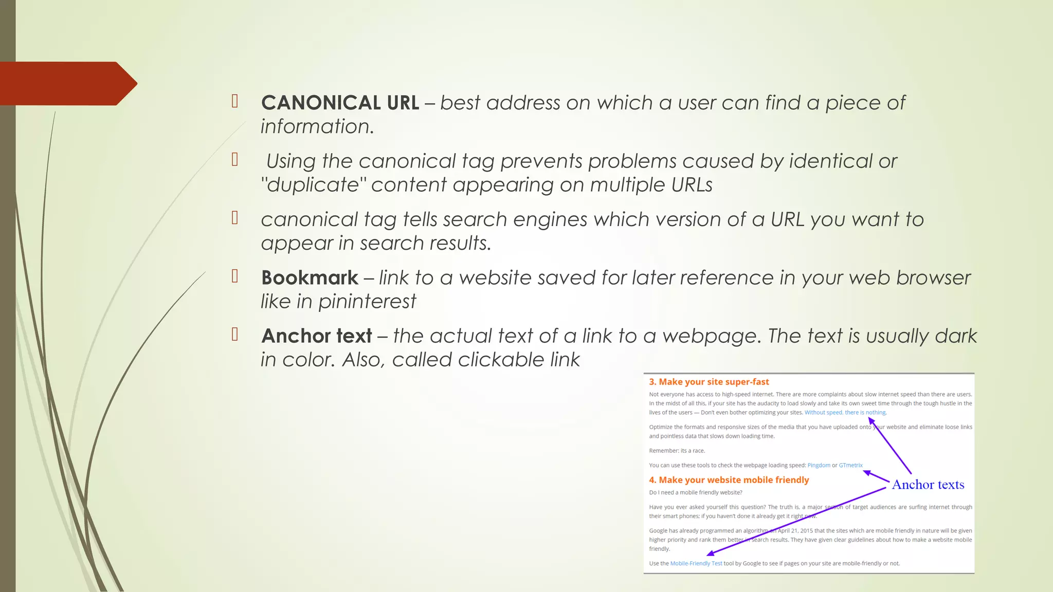  CANONICAL URL – best address on which a user can find a piece of
information.
 Using the canonical tag prevents problems caused by identical or
"duplicate" content appearing on multiple URLs
 canonical tag tells search engines which version of a URL you want to
appear in search results.
 Bookmark – link to a website saved for later reference in your web browser
like in pininterest
 Anchor text – the actual text of a link to a webpage. The text is usually dark
in color. Also, called clickable link
 