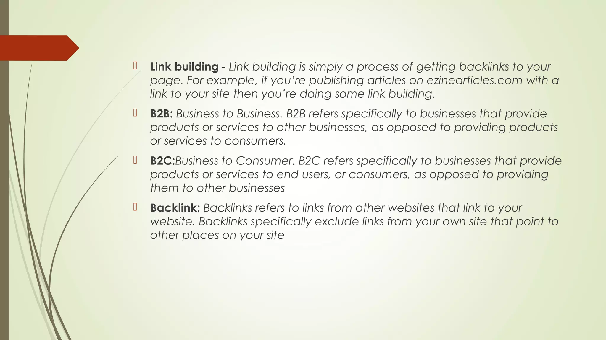  Link building - Link building is simply a process of getting backlinks to your
page. For example, if you’re publishing articles on ezinearticles.com with a
link to your site then you’re doing some link building.
 B2B: Business to Business. B2B refers specifically to businesses that provide
products or services to other businesses, as opposed to providing products
or services to consumers.
 B2C:Business to Consumer. B2C refers specifically to businesses that provide
products or services to end users, or consumers, as opposed to providing
them to other businesses
 Backlink: Backlinks refers to links from other websites that link to your
website. Backlinks specifically exclude links from your own site that point to
other places on your site
 