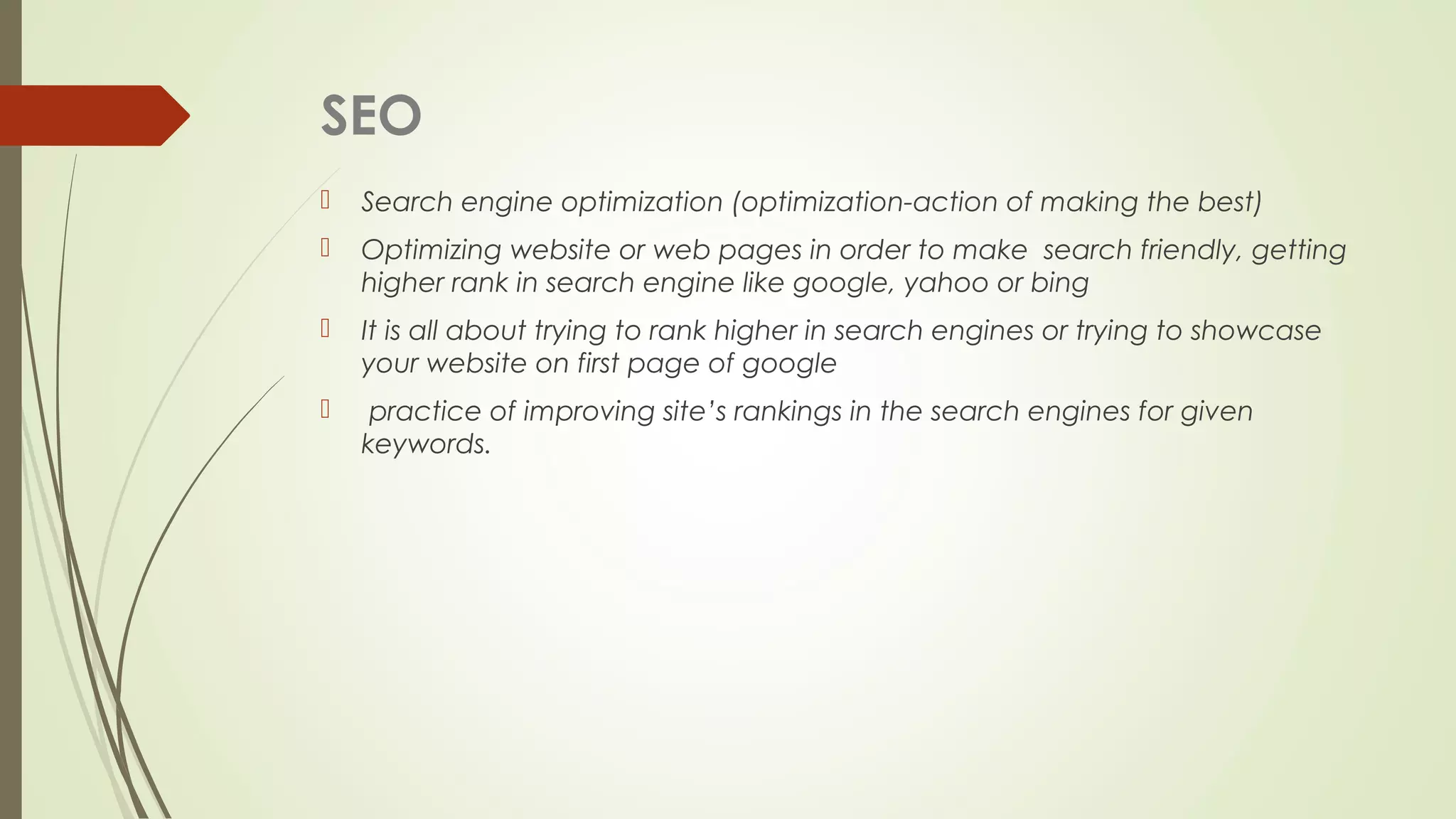 SEO
 Search engine optimization (optimization-action of making the best)
 Optimizing website or web pages in order to make search friendly, getting
higher rank in search engine like google, yahoo or bing
 It is all about trying to rank higher in search engines or trying to showcase
your website on first page of google
 practice of improving site’s rankings in the search engines for given
keywords.
 
