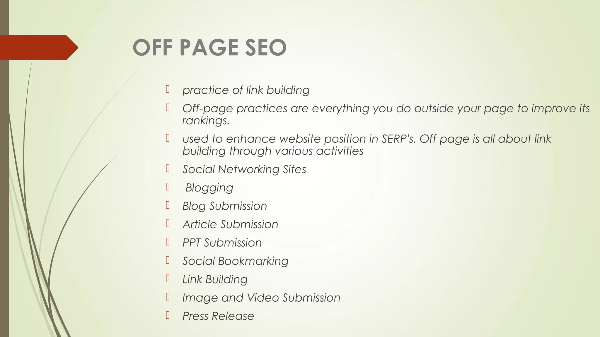 OFF PAGE SEO
 practice of link building
 Off-page practices are everything you do outside your page to improve its
rankings.
 used to enhance website position in SERP's. Off page is all about link
building through various activities
 Social Networking Sites
 Blogging
 Blog Submission
 Article Submission
 PPT Submission
 Social Bookmarking
 Link Building
 Image and Video Submission
 Press Release
 