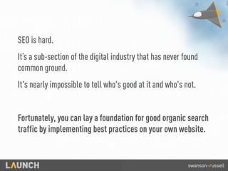 SEO is hard.
It’s a sub-section of the digital industry that has never found
common ground.
It's nearly impossible to tell who's good at it and who's not.
Fortunately, you can lay a foundation for good organic search
traffic by implementing best practices on your own website.
 