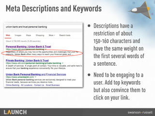 Meta Descriptions and Keywords
• Descriptions have a
restriction of about
150-160 characters and
have the same weight on
the first several words of
a sentence.
• Need to be engaging to a
user. Add top keywords
but also convince them to
click on your link.
 
